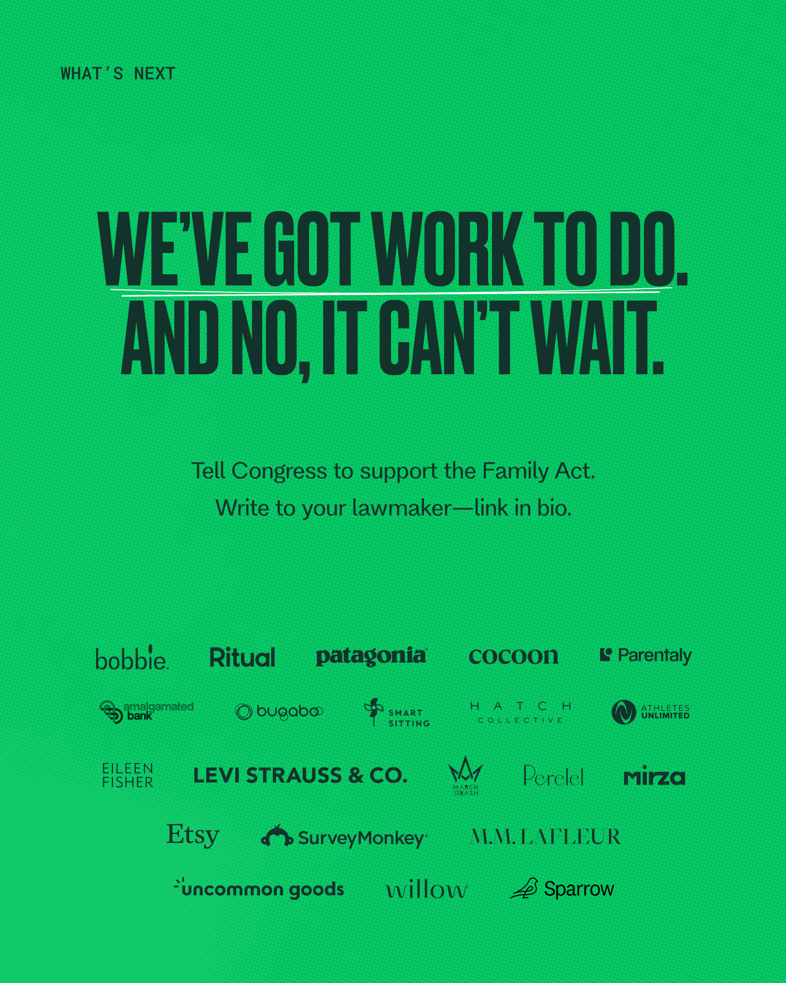 We've got work to do. And no, it can't wait. Tell Congress to support the Family Act. Write to your lawmaker -- link in bio. Logos of the following companies: Bobbie, Ritual, Patagonia, CoCoon, Parentaly, Amalgamated Bank, Bugaboo, Smart Sitting, Hatch Collective, Athletes Unlimited, Eileen Fisher, Levi Strauss & Co., Perelel, Mirza, Etsy, Survey Monkey, MM LaFleur, Uncommon Good, Willow, Sparrow